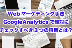 Webマーケティング手法｜GoogleAnalyticsで絶対にチェックすべき3つの項目とは？
